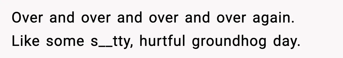 Over and over and over and over again. Like some s__tty, hurtful groundhog day.