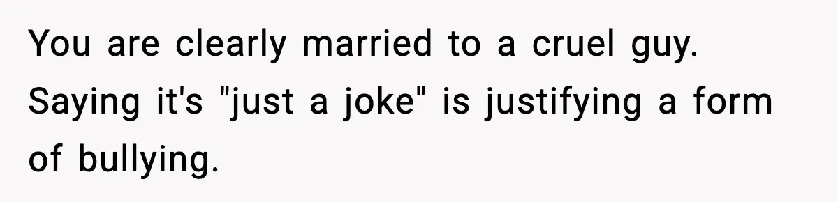 You are clearly married to a cruel guy. Saying it's "just a joke" is justifying a form of bullying.