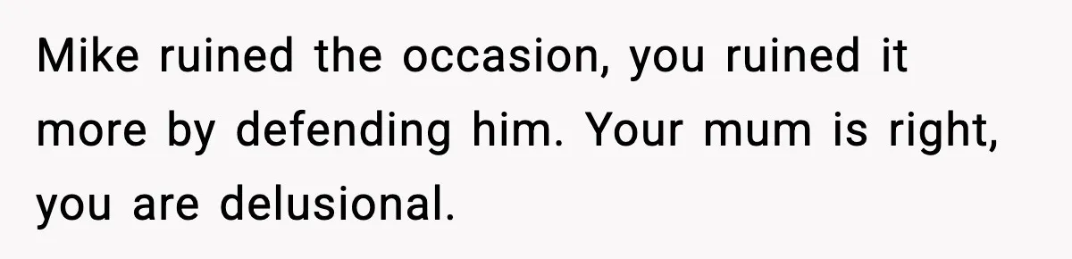 Mike ruined the occasion, you ruined it more by defending him. Your mum is right, you are delusional.