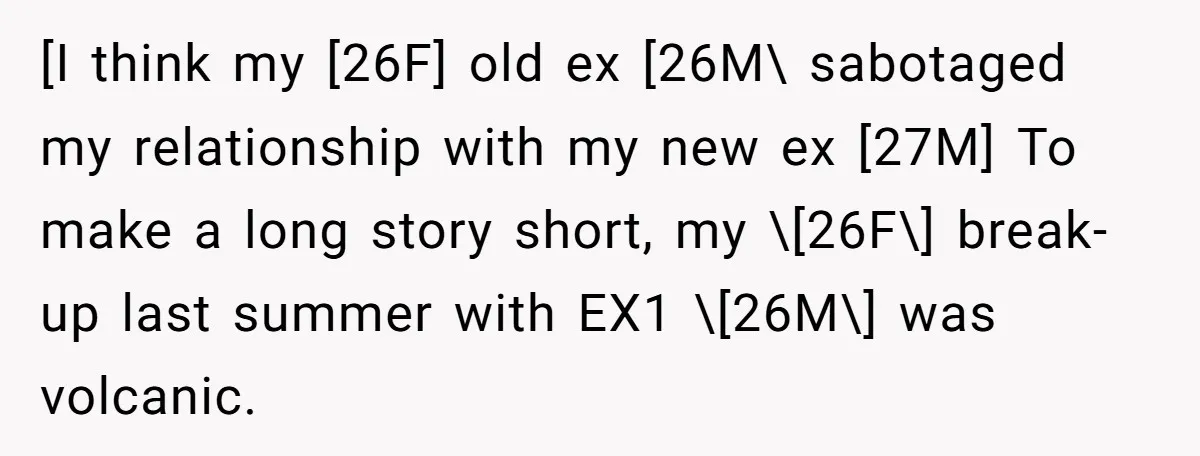 [I think my [26F] old ex [26M\ sabotaged my relationship with my new ex [27M] To make a long story short, my \[26F\] break-up last summer with EX1 \[26M\] was...