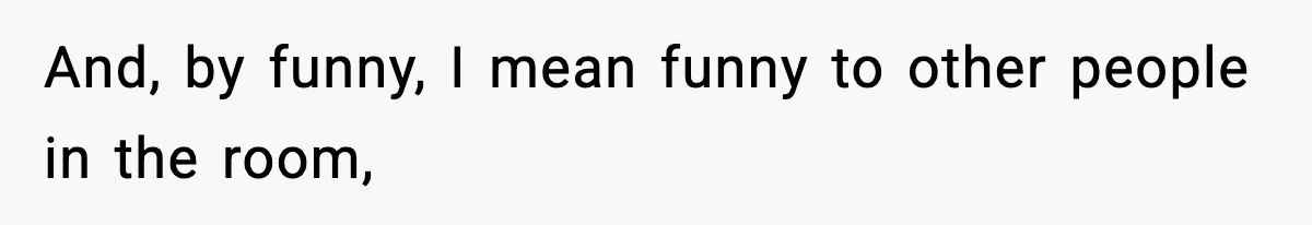 And, by funny, I mean funny to other people in the room,