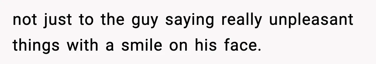 not just to the guy saying really unpleasant things with a smile on his face.
