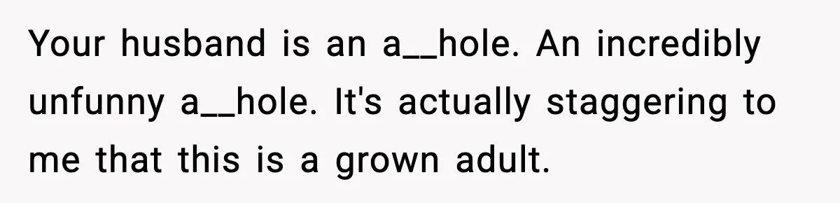 Your husband is an a__hole. An incredibly unfunny a__hole. It's actually staggering to me that this is a grown adult.