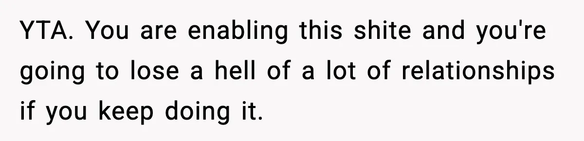 YTA. You are enabling this shite and you're going to lose a hell of a lot of relationships if you keep doing it.