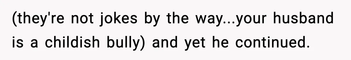 (they're not jokes by the way...your husband is a childish bully) and yet he continued.
