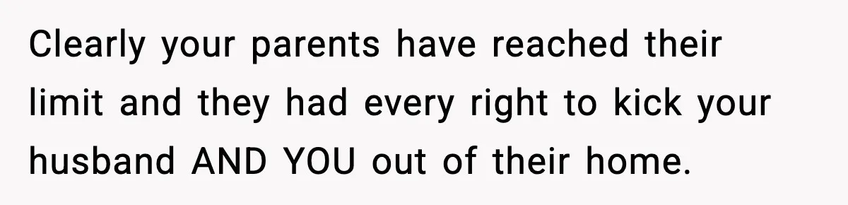Clearly your parents have reached their limit and they had every right to kick your husband AND YOU out of their home.