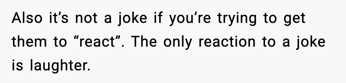 Also it’s not a joke if you’re trying to get them to “react”. The only reaction to a joke is laughter.
