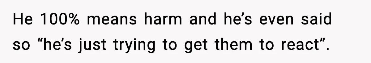 He 100% means harm and he’s even said so “he’s just trying to get them to react”.