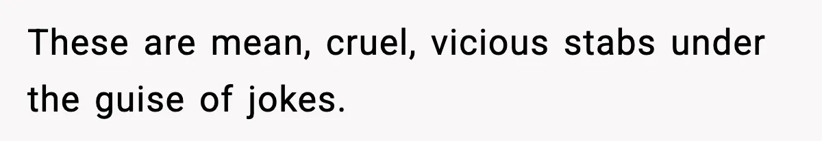 These are mean, cruel, vicious stabs under the guise of jokes.