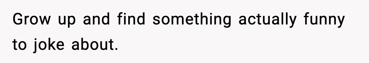 Grow up and find something actually funny to joke about.
