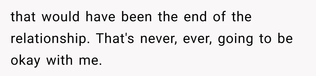 that would have been the end of the relationship. That's never, ever, going to be okay with me.