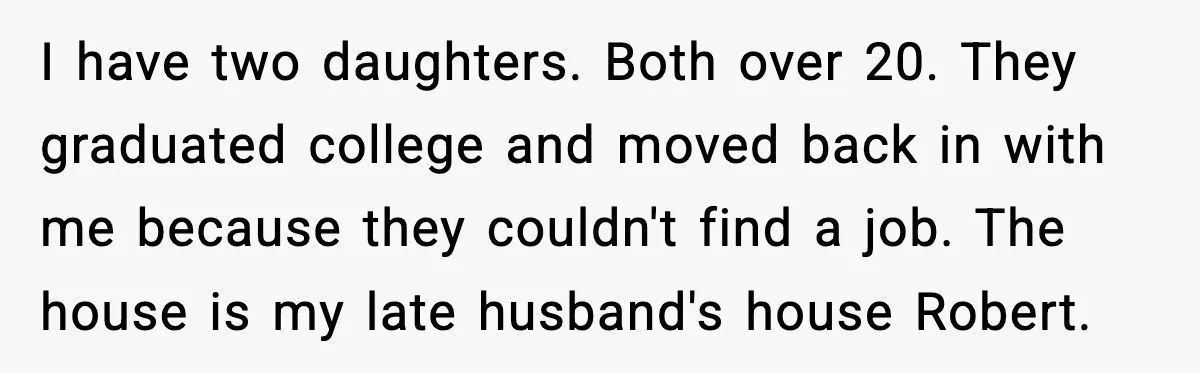 I have two daughters. Both over 20. They graduated college and moved back in with me because they couldn't find a job. The house is my late husband's house Robert.