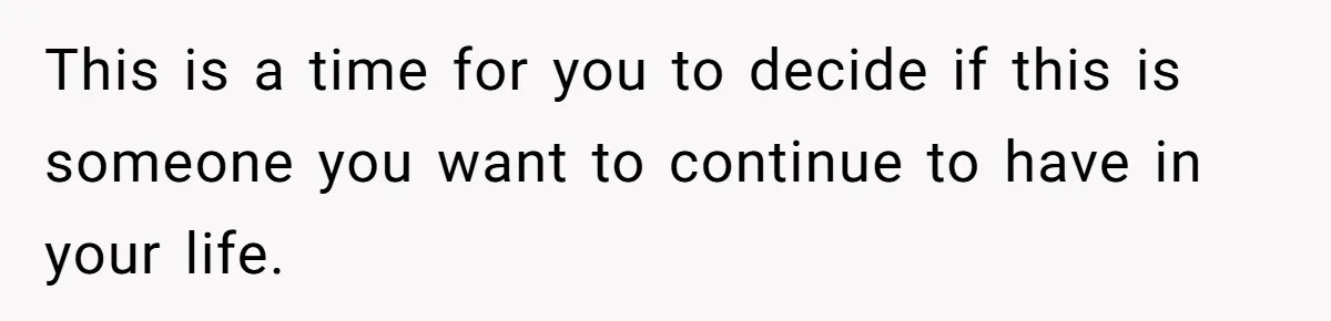 This is a time for you to decide if this is someone you want to continue to have in your life.