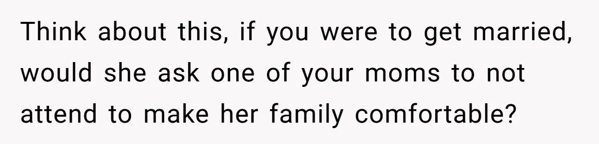 Think about this, if you were to get married, would she ask one of your moms to not attend to make her family comfortable?