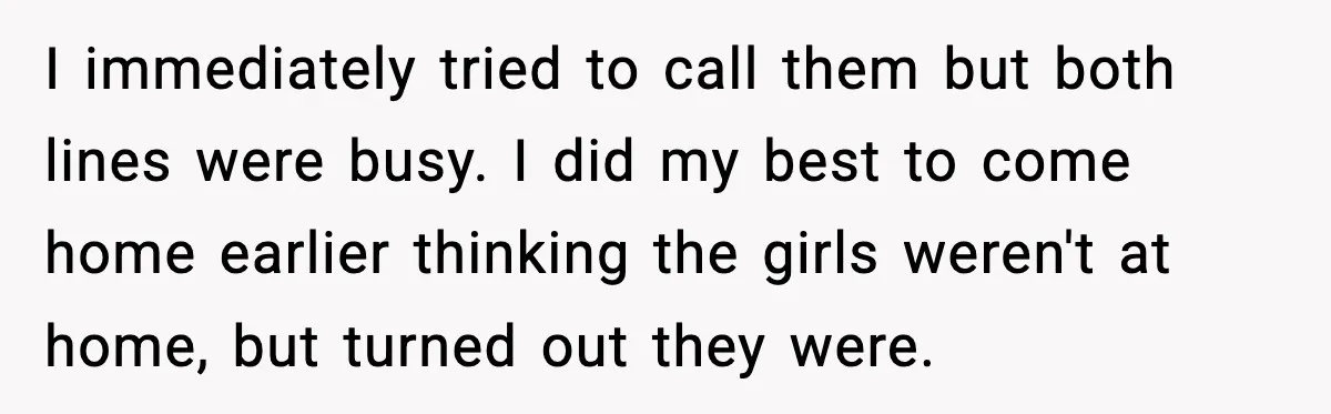 I immediately tried to call them but both lines were busy. I did my best to come home earlier thinking the girls weren't at home, but turned out they were.
