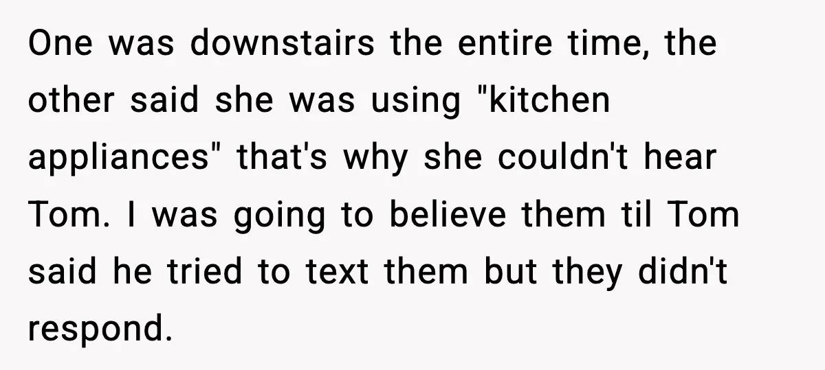 One was downstairs the entire time, the other said she was using "kitchen appliances" that's why she couldn't hear Tom. I was going to believe them til Tom said he...