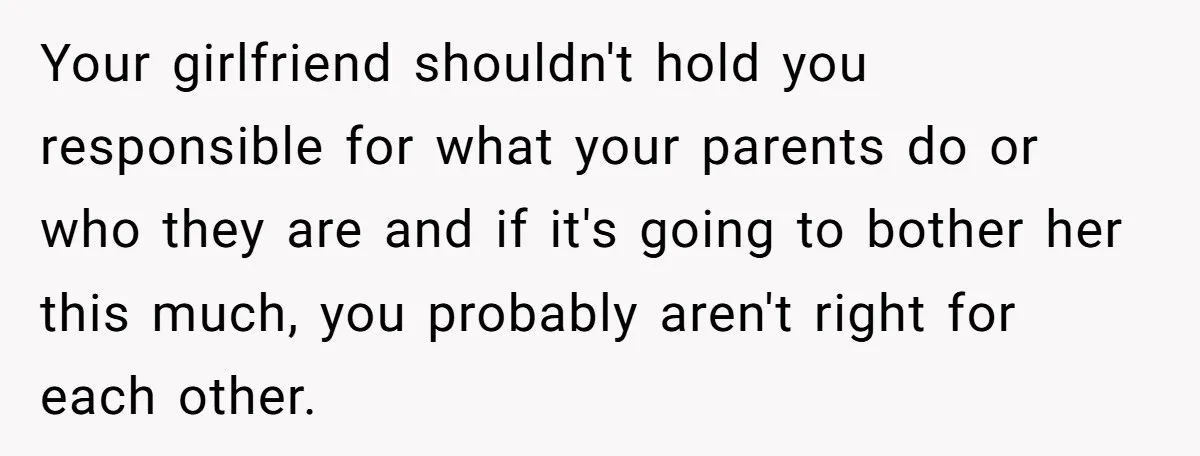 Your girlfriend shouldn't hold you responsible for what your parents do or who they are and if it's going to bother her this much, you probably aren't right for each...
