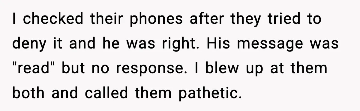 I checked their phones after they tried to deny it and he was right. His message was "read" but no response. I blew up at them both and called them...