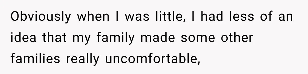 Obviously when I was little, I had less of an idea that my family made some other families really uncomfortable,