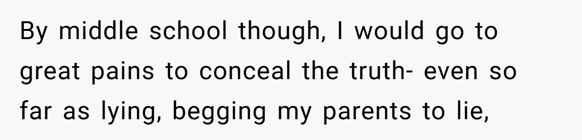 By middle school though, I would go to great pains to conceal the truth- even so far as lying, begging my parents to lie,