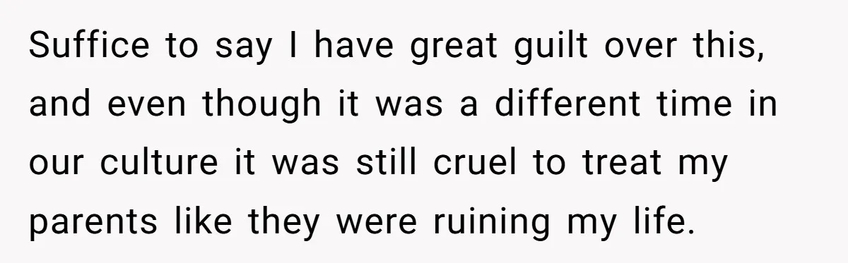 Suffice to say I have great guilt over this, and even though it was a different time in our culture it was still cruel to treat my parents like they...