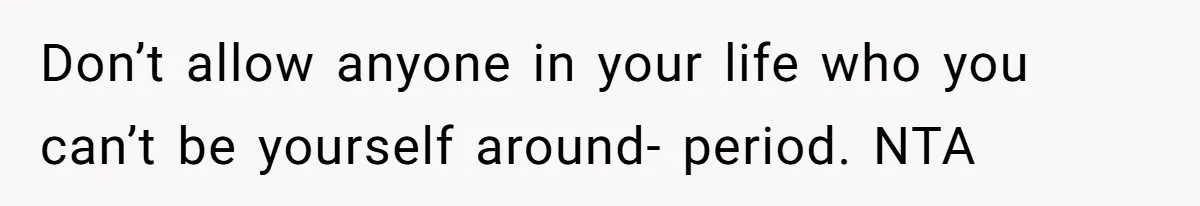 Don’t allow anyone in your life who you can’t be yourself around- period. NTA