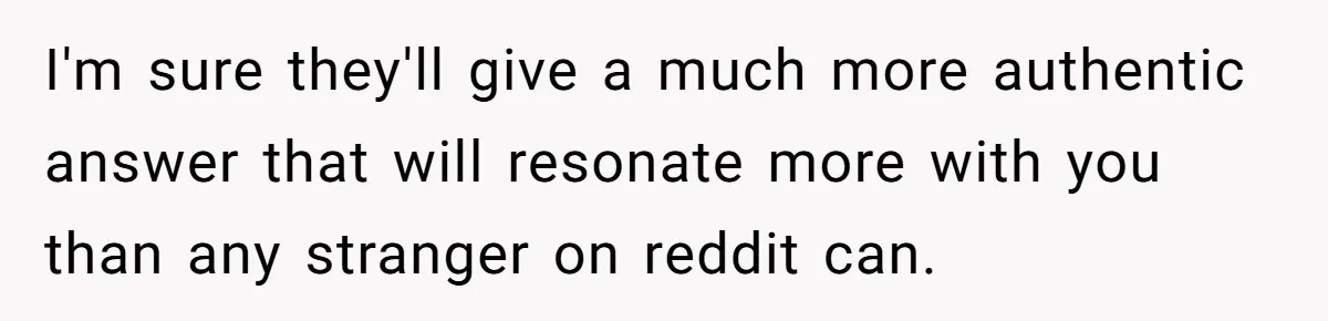 I'm sure they'll give a much more authentic answer that will resonate more with you than any stranger on reddit can.