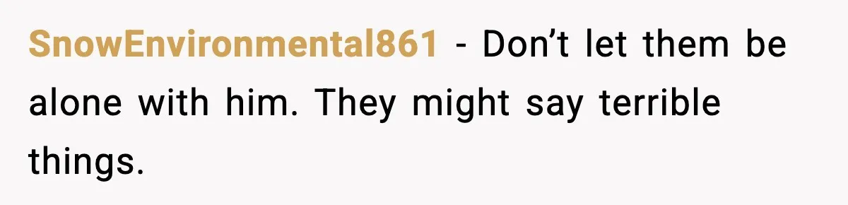 SnowEnvironmental861 - Don’t let them be alone with him. They might say terrible things.