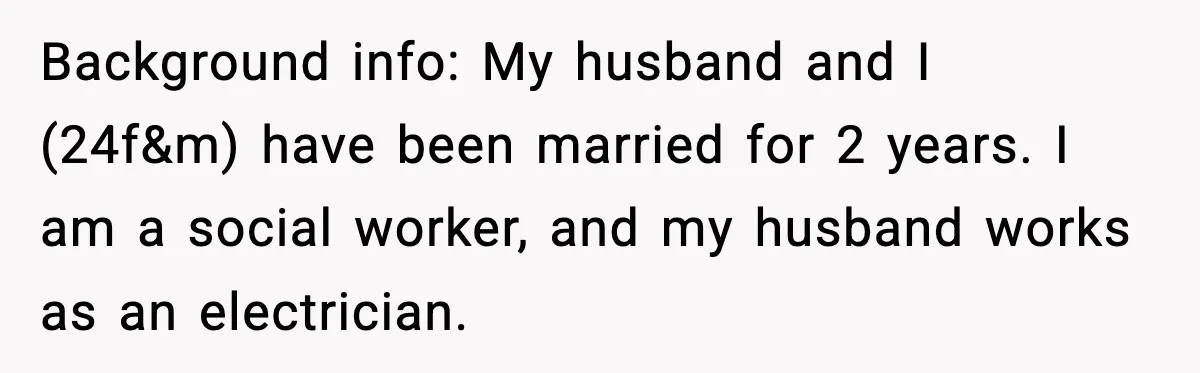Background info: My husband and I (24f&m) have been married for 2 years. I am a social worker, and my husband works as an electrician.