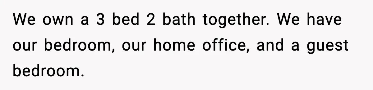 We own a 3 bed 2 bath together. We have our bedroom, our home office, and a guest bedroom.