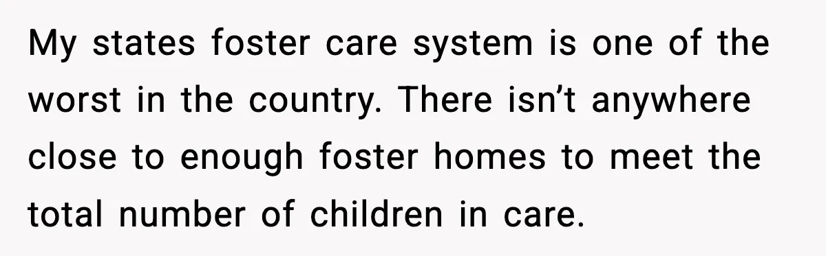 My states foster care system is one of the worst in the country. There isn’t anywhere close to enough foster homes to meet the total number of children in care.