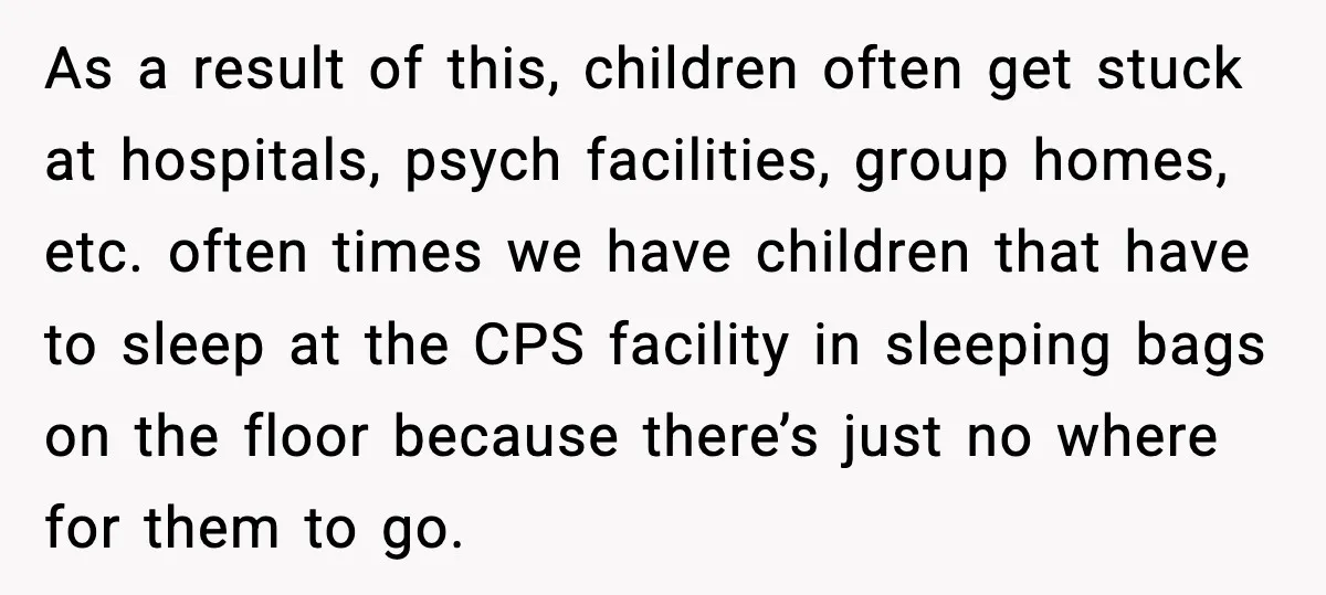 As a result of this, children often get stuck at hospitals, psych facilities, group homes, etc. often times we have children that have to sleep at the CPS facility in...