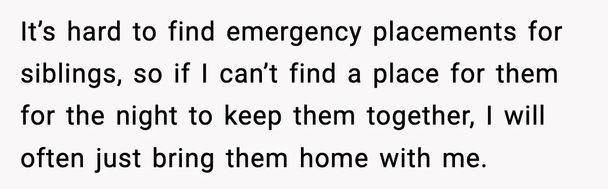 It’s hard to find emergency placements for siblings, so if I can’t find a place for them for the night to keep them together, I will often just bring them...