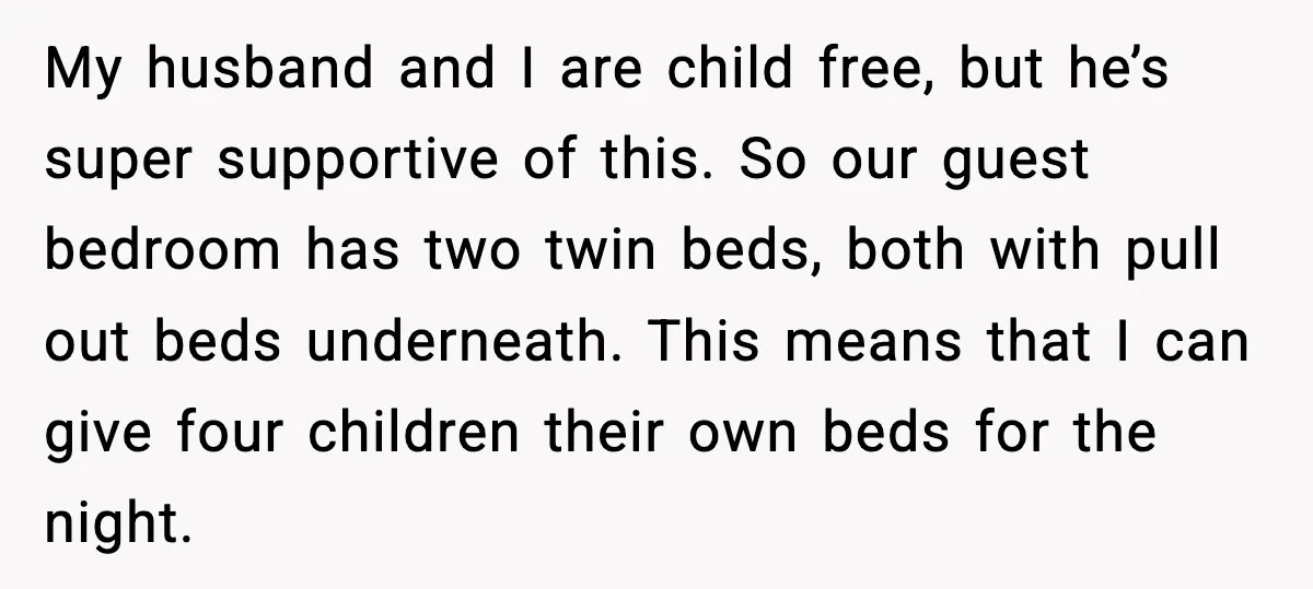 My husband and I are child free, but he’s super supportive of this. So our guest bedroom has two twin beds, both with pull out beds underneath. This means that...