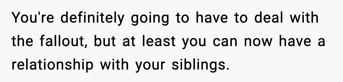 Woman Exposes Parents’ Affair To Both Families, Now Regrets Ruining Their Marriages You're definitely going to have to deal with the fallout, but at least you can now have a relationship with your siblings.