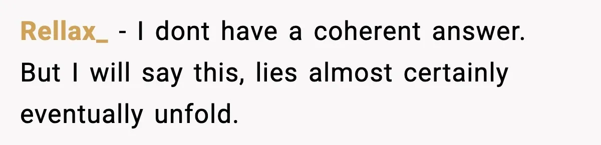 Woman Exposes Parents’ Affair To Both Families, Now Regrets Ruining Their Marriages Rellax_ − I dont have a coherent answer. But I will say this, lies almost certainly eventually unfold.
