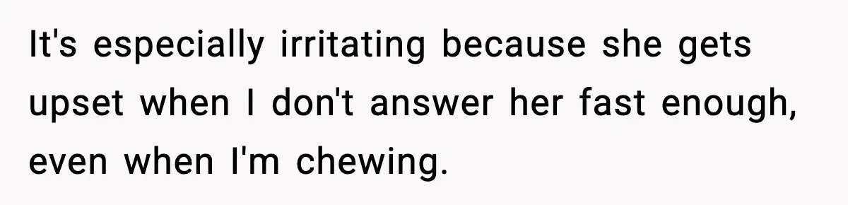 It's especially irritating because she gets upset when I don't answer her fast enough, even when I'm chewing.