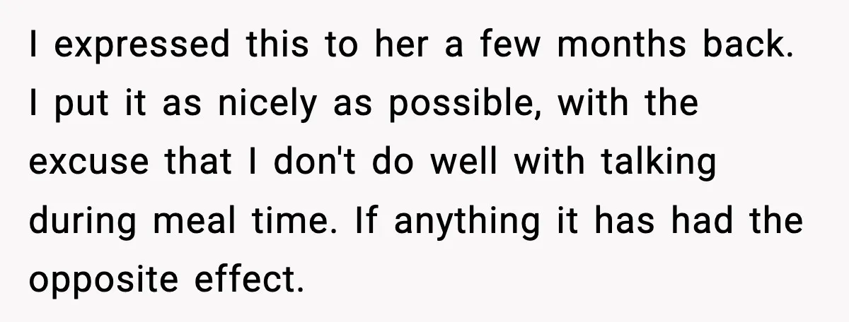 I expressed this to her a few months back. I put it as nicely as possible, with the excuse that I don't do well with talking during meal time. If...