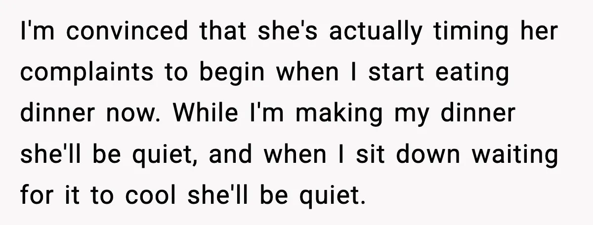 I'm convinced that she's actually timing her complaints to begin when I start eating dinner now. While I'm making my dinner she'll be quiet, and when I sit down waiting...