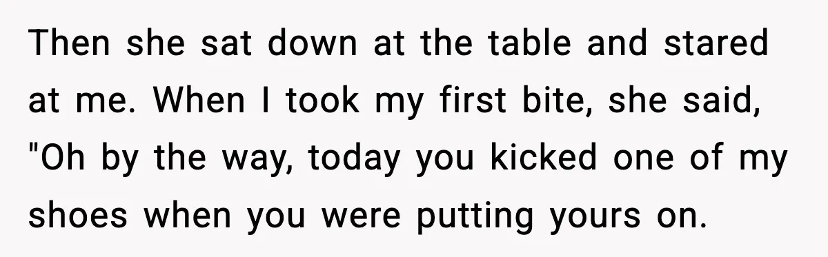 Then she sat down at the table and stared at me. When I took my first bite, she said, "Oh by the way, today you kicked one of my shoes...