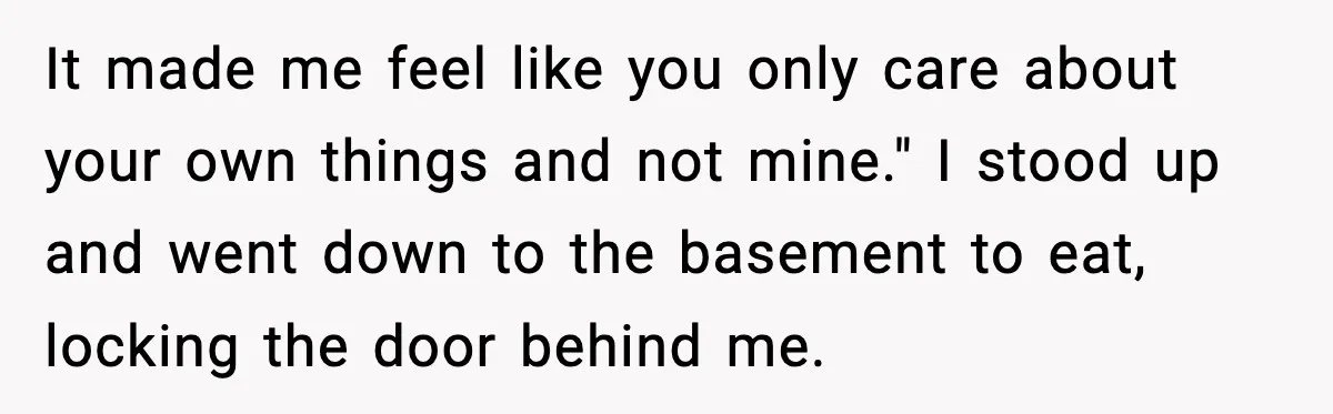 It made me feel like you only care about your own things and not mine." I stood up and went down to the basement to eat, locking the door behind...