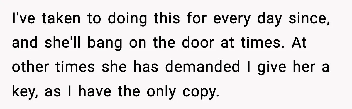 I've taken to doing this for every day since, and she'll bang on the door at times. At other times she has demanded I give her a key, as I...