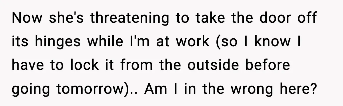 Now she's threatening to take the door off its hinges while I'm at work (so I know I have to lock it from the outside before going tomorrow).. Am I...