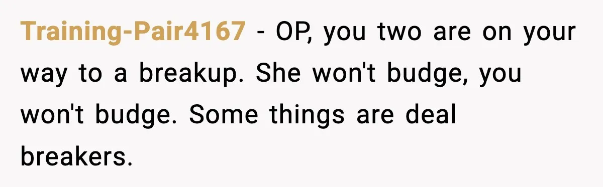 Training-Pair4167 - OP, you two are on your way to a breakup. She won't budge, you won't budge. Some things are deal breakers.