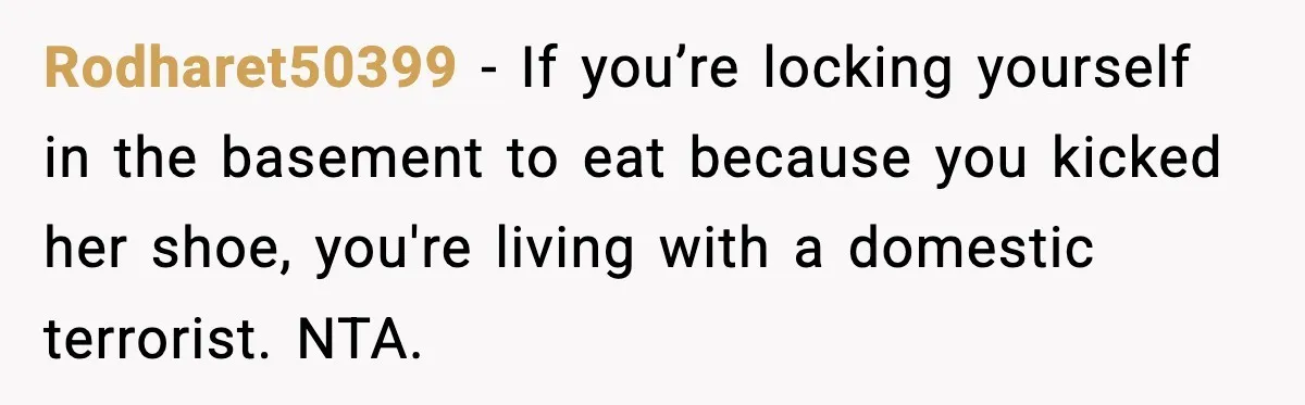 Rodharet50399 - If you’re locking yourself in the basement to eat because you kicked her shoe, you're living with a domestic terrorist. NTA.