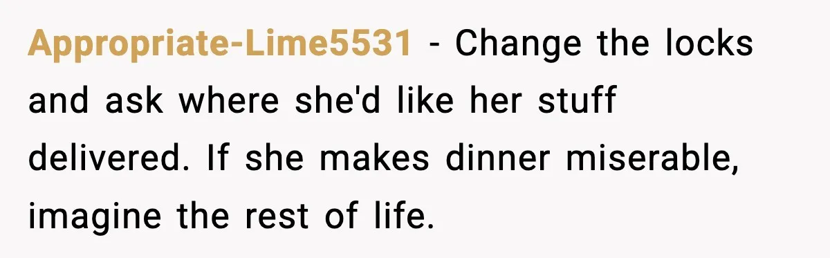 Appropriate-Lime5531 - Change the locks and ask where she'd like her stuff delivered. If she makes dinner miserable, imagine the rest of life.