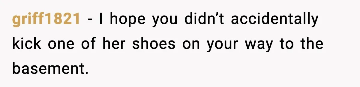 griff1821 - I hope you didn’t accidentally kick one of her shoes on your way to the basement.