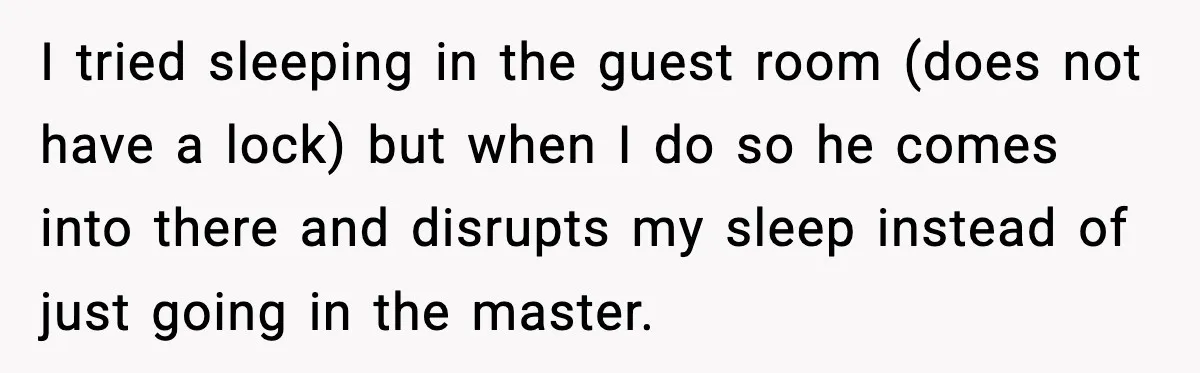 I tried sleeping in the guest room (does not have a lock) but when I do so he comes into there and disrupts my sleep instead of just going in...