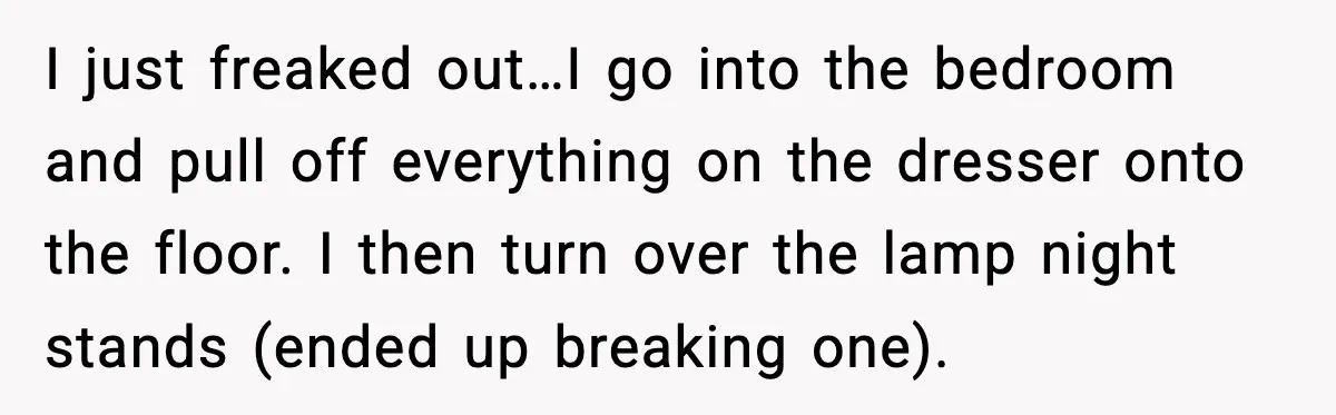 I just freaked out…I go into the bedroom and pull off everything on the dresser onto the floor. I then turn over the lamp night stands (ended up breaking one).