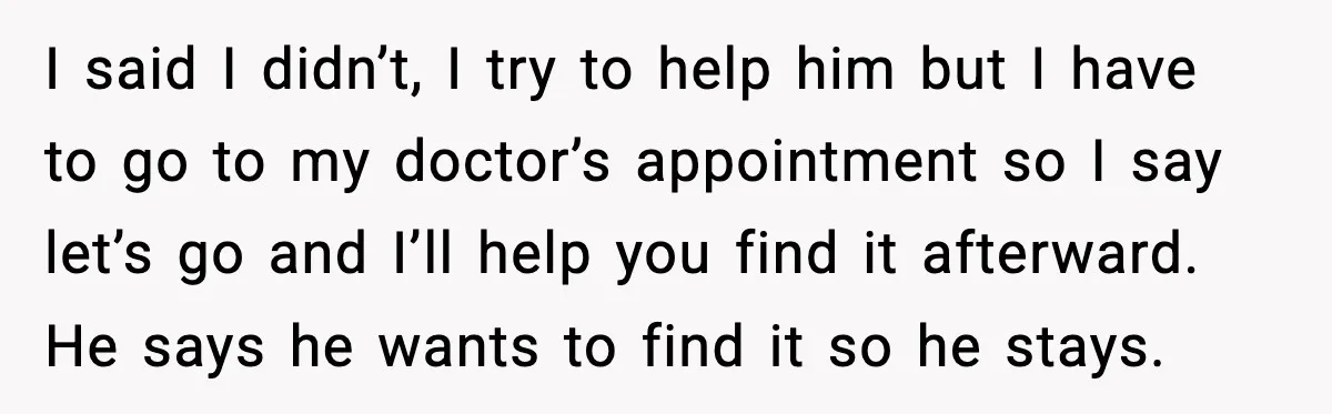 I said I didn’t, I try to help him but I have to go to my doctor’s appointment so I say let’s go and I’ll help you find it afterward....